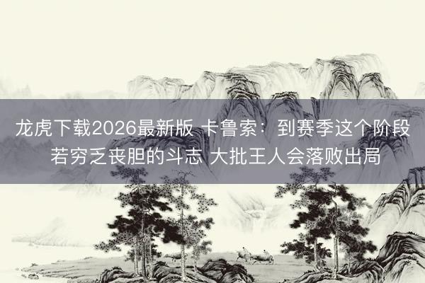 龙虎下载2026最新版 卡鲁索：到赛季这个阶段 若穷乏丧胆的斗志 大批王人会落败出局