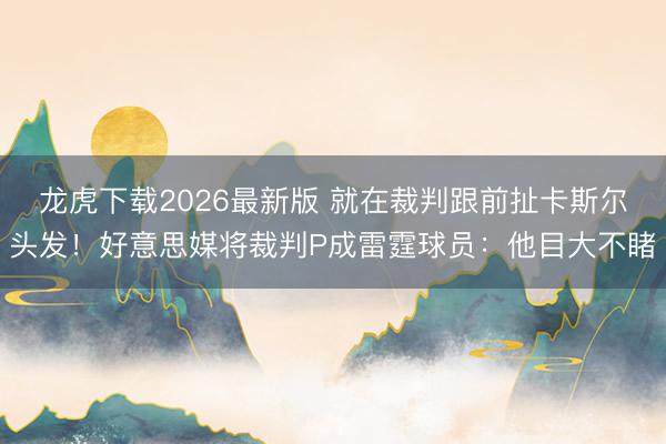 龙虎下载2026最新版 就在裁判跟前扯卡斯尔头发！好意思媒将裁判P成雷霆球员：他目大不睹