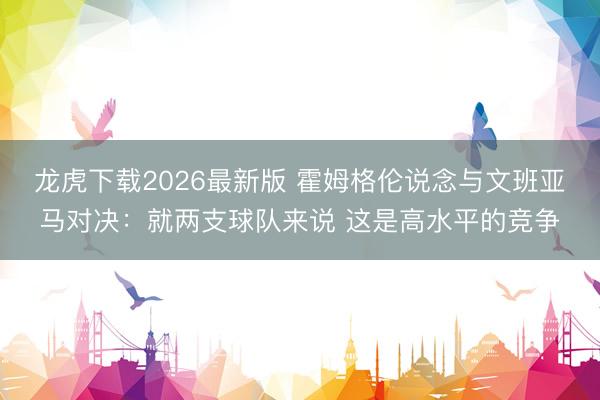 龙虎下载2026最新版 霍姆格伦说念与文班亚马对决：就两支球队来说 这是高水平的竞争