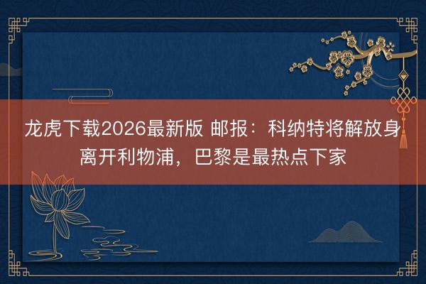 龙虎下载2026最新版 邮报：科纳特将解放身离开利物浦，巴黎是最热点下家