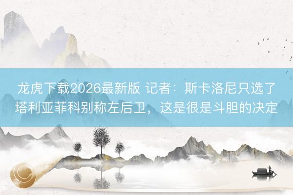 龙虎下载2026最新版 记者：斯卡洛尼只选了塔利亚菲科别称左后卫，这是很是斗胆的决定
