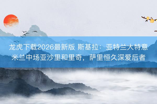 龙虎下载2026最新版 斯基拉：亚特兰大特意米兰中场亚沙里和里奇，萨里恒久深爱后者