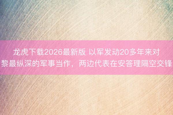 龙虎下载2026最新版 以军发动20多年来对黎最纵深的军事当作,两边代表在安答理隔空交锋