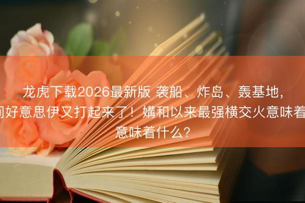 龙虎下载2026最新版 袭船、炸岛、轰基地，今夜间好意思伊又打起来了！媾和以来最强横交火意味着什么？