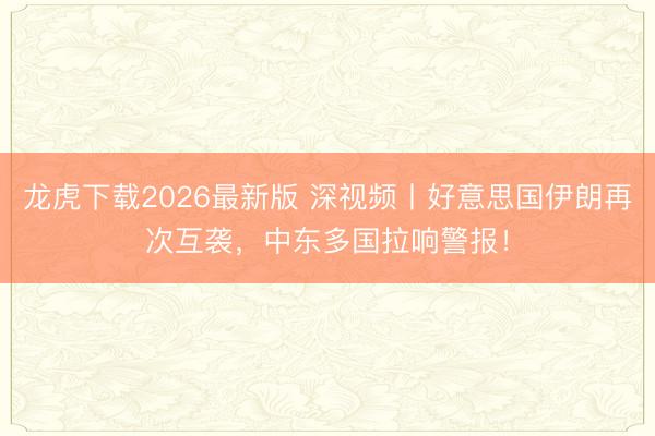龙虎下载2026最新版 深视频丨好意思国伊朗再次互袭，中东多国拉响警报！