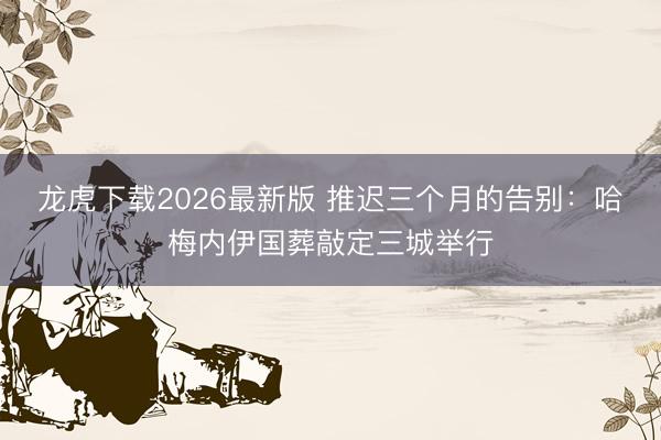 龙虎下载2026最新版 推迟三个月的告别：哈梅内伊国葬敲定三城举行