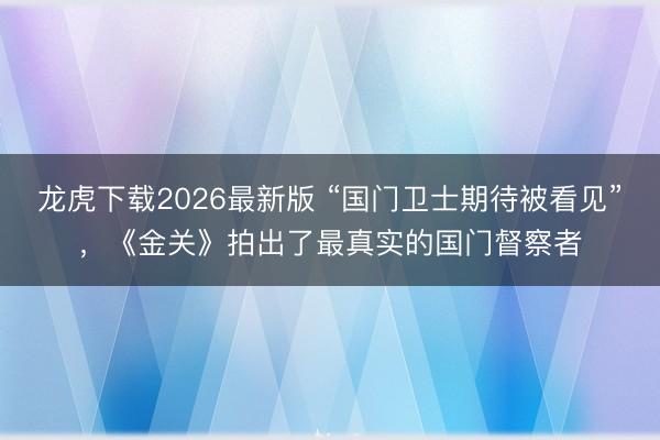 龙虎下载2026最新版 “国门卫士期待被看见”，《金关》拍出了最真实的国门督察者