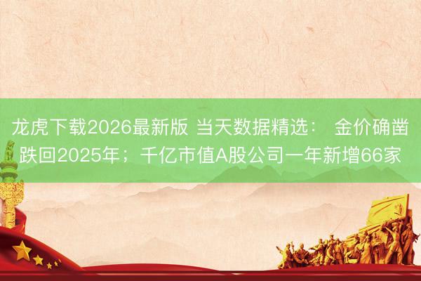 龙虎下载2026最新版 当天数据精选： 金价确凿跌回2025年；千亿市值A股公司一年新增66家