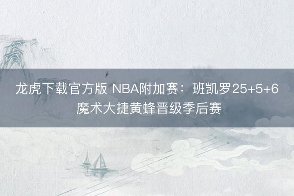 龙虎下载官方版 NBA附加赛：班凯罗25+5+6 魔术大捷黄蜂晋级季后赛