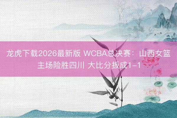 龙虎下载2026最新版 WCBA总决赛：山西女篮主场险胜四川 大比分扳成1-1