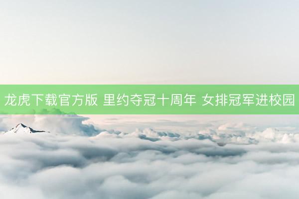 龙虎下载官方版 里约夺冠十周年 女排冠军进校园