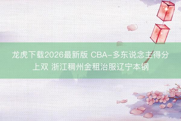 龙虎下载2026最新版 CBA-多东说念主得分上双 浙江稠州金租治服辽宁本钢