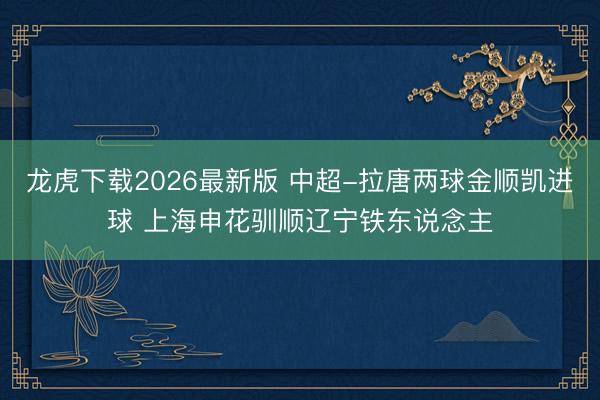 龙虎下载2026最新版 中超-拉唐两球金顺凯进球 上海申花驯顺辽宁铁东说念主