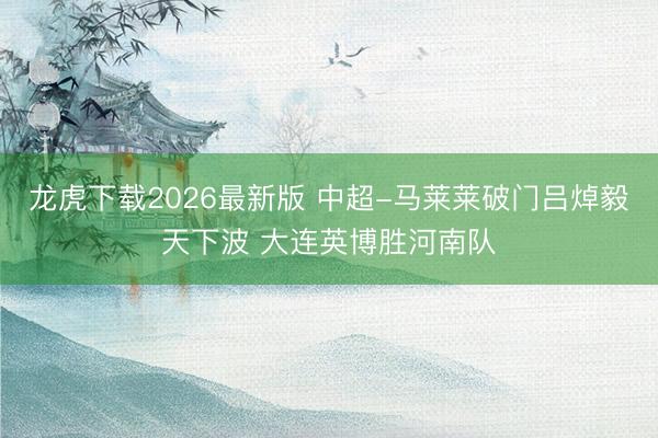 龙虎下载2026最新版 中超-马莱莱破门吕焯毅天下波 大连英博胜河南队