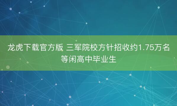 龙虎下载官方版 三军院校方针招收约1.75万名等闲高中毕业生