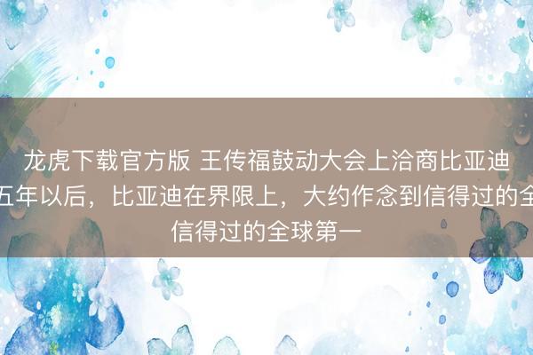 龙虎下载官方版 王传福鼓动大会上洽商比亚迪出路:五年以后,比亚迪在界限上,大约作念到信得过的全球第一