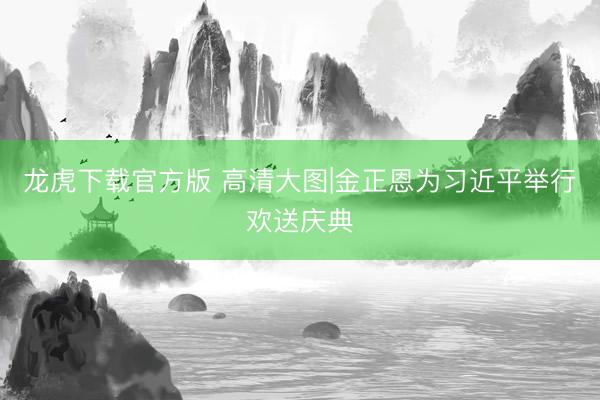 龙虎下载官方版 高清大图|金正恩为习近平举行欢送庆典