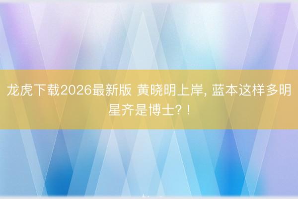 龙虎下载2026最新版 黄晓明上岸， 蓝本这样多明星齐是博士? !