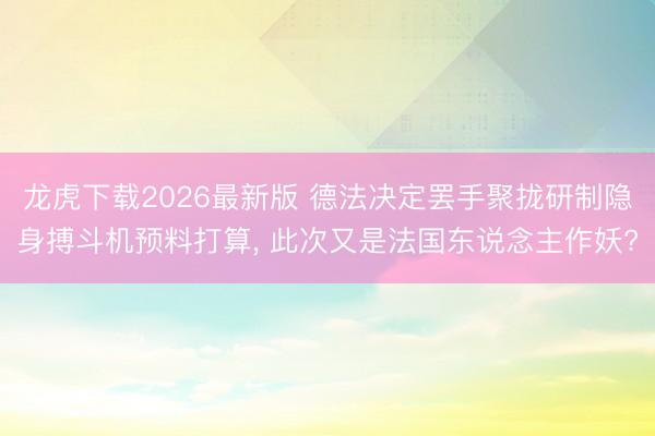龙虎下载2026最新版 德法决定罢手聚拢研制隐身搏斗机预料打算， 此次又是法国东说念主作妖?