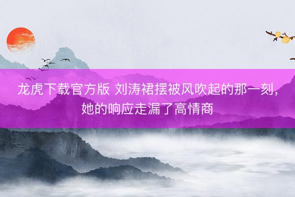 龙虎下载官方版 刘涛裙摆被风吹起的那一刻，她的响应走漏了高情商