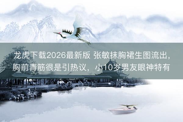 龙虎下载2026最新版 张敏抹胸裙生图流出，胸前青筋很是引热议，小10岁男友眼神特有