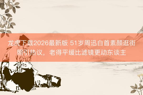 龙虎下载2026最新版 51岁周迅白首素颜逛街照引热议，老得平缓比滤镜更动东谈主