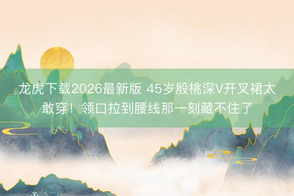 龙虎下载2026最新版 45岁殷桃深V开叉裙太敢穿！领口拉到腰线那一刻藏不住了