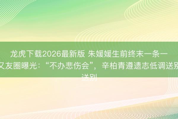龙虎下载2026最新版 朱媛媛生前终末一条一又友圈曝光：“不办悲伤会”，辛柏青遵遗志低调送别