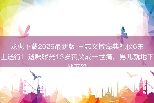龙虎下载2026最新版 王志文撒海典礼仅6东谈主送行！遗嘱曝光13岁丧父成一世痛，男儿就地下跪