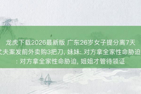 龙虎下载2026最新版 广东26岁女子提分离7天后被丈夫杀害 ， 丈夫案发前外卖购3把刀， 妹妹: 对方拿全家性命胁迫， 姐姐才管待领证