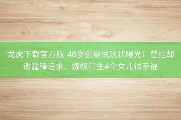 龙虎下载官方版 46岁张燊悦现状曝光！曾拒却谢霆锋追求，嫁权门生4个女儿很幸福