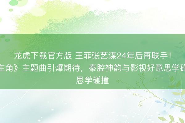 龙虎下载官方版 王菲张艺谋24年后再联手！《主角》主题曲引爆期待，秦腔神韵与影视好意思学碰撞