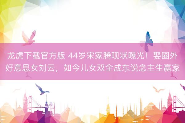 龙虎下载官方版 44岁宋家腾现状曝光！娶圈外好意思女刘云，如今儿女双全成东说念主生赢家