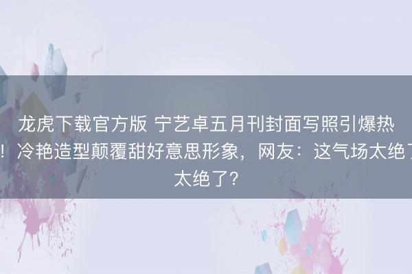 龙虎下载官方版 宁艺卓五月刊封面写照引爆热议！冷艳造型颠覆甜好意思形象，网友：这气场太绝了？