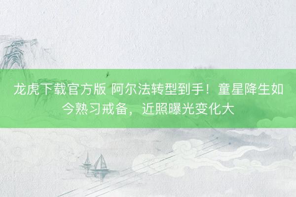 龙虎下载官方版 阿尔法转型到手！童星降生如今熟习戒备，近照曝光变化大