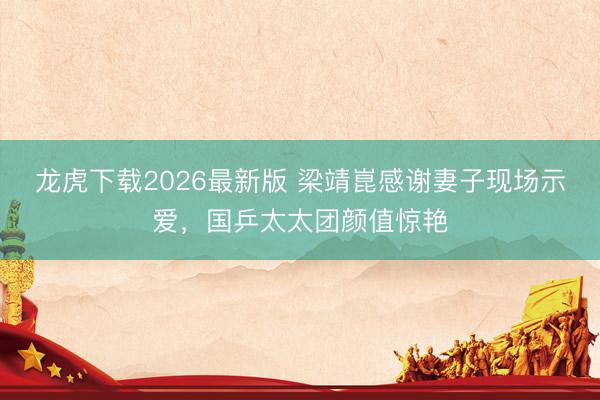 龙虎下载2026最新版 梁靖崑感谢妻子现场示爱，国乒太太团颜值惊艳