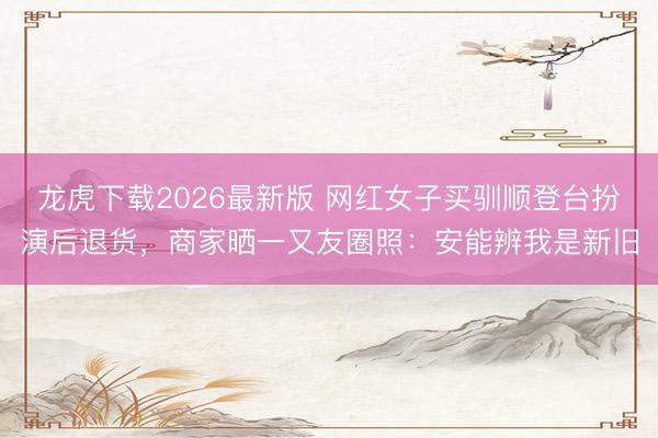 龙虎下载2026最新版 网红女子买驯顺登台扮演后退货，商家晒一又友圈照：安能辨我是新旧