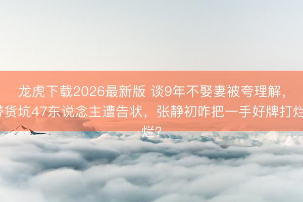 龙虎下载2026最新版 谈9年不娶妻被夸理解，带货坑47东说念主遭告状，张静初咋把一手好牌打烂？