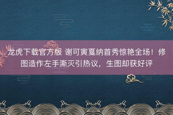 龙虎下载官方版 谢可寅戛纳首秀惊艳全场！修图造作左手澌灭引热议，生图却获好评