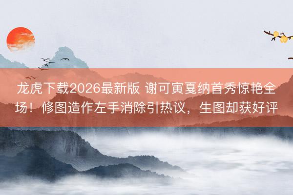 龙虎下载2026最新版 谢可寅戛纳首秀惊艳全场！修图造作左手消除引热议，生图却获好评