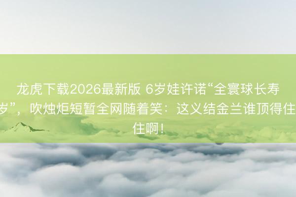 龙虎下载2026最新版 6岁娃许诺“全寰球长寿百岁”，吹烛炬短暂全网随着笑：这义结金兰谁顶得住啊！