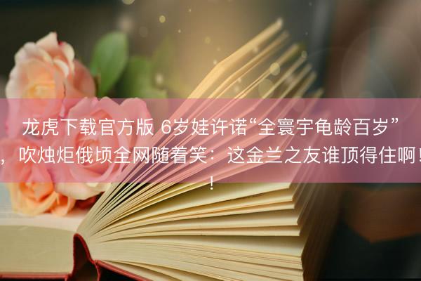 龙虎下载官方版 6岁娃许诺“全寰宇龟龄百岁”，吹烛炬俄顷全网随着笑：这金兰之友谁顶得住啊！