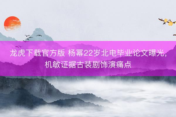 龙虎下载官方版 杨幂22岁北电毕业论文曝光，机敏证据古装剧饰演痛点