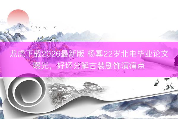 龙虎下载2026最新版 杨幂22岁北电毕业论文曝光，好坏分解古装剧饰演痛点