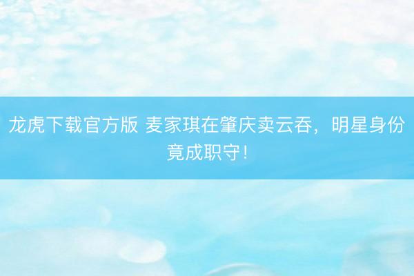 龙虎下载官方版 麦家琪在肇庆卖云吞，明星身份竟成职守！