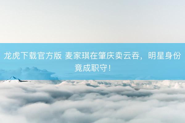龙虎下载官方版 麦家琪在肇庆卖云吞,明星身份竟成职守!