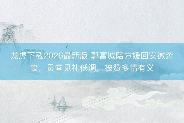龙虎下载2026最新版 郭富城陪方媛回安徽奔丧，灵堂见礼低调，被赞多情有义