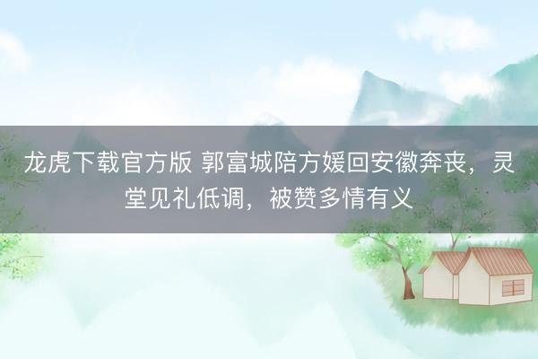 龙虎下载官方版 郭富城陪方媛回安徽奔丧，灵堂见礼低调，被赞多情有义