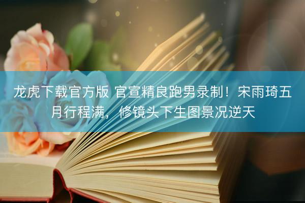 龙虎下载官方版 官宣精良跑男录制！宋雨琦五月行程满，修镜头下生图景况逆天
