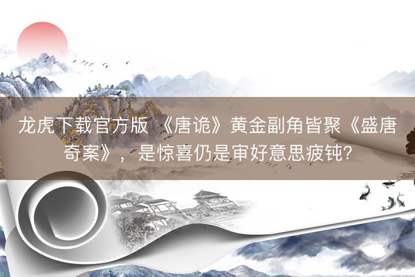 龙虎下载官方版 《唐诡》黄金副角皆聚《盛唐奇案》，是惊喜仍是审好意思疲钝？